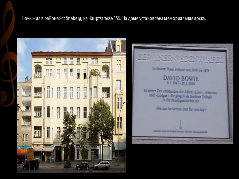 Боуи жил в районе Schöneberg, на Hauptstrasse 155. На доме установлена мемориальная доска.